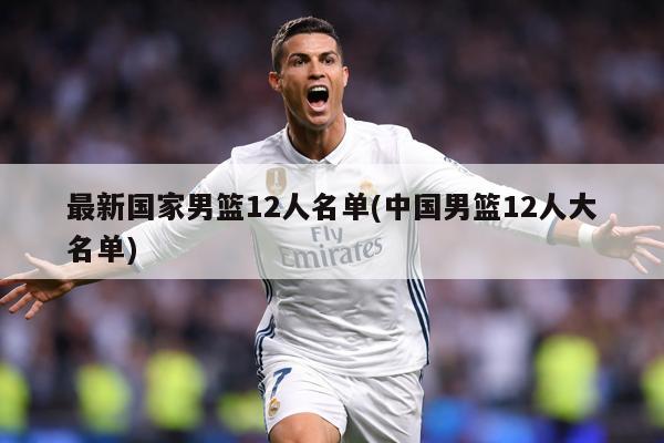 最新国家男篮12人名单(中国男篮12人大名单)