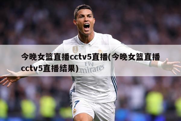 今晚女篮直播cctv5直播(今晚女篮直播cctv5直播结果)