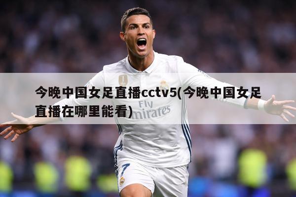 今晚中国女足直播cctv5(今晚中国女足直播在哪里能看)