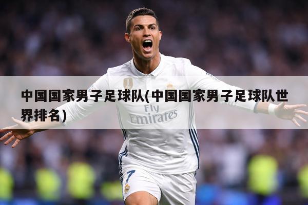 中国国家男子足球队(中国国家男子足球队世界排名)