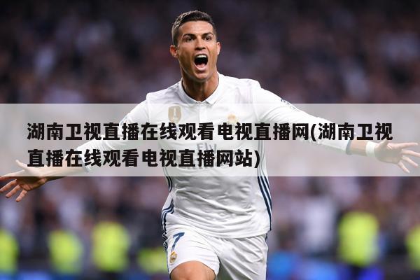 湖南卫视直播在线观看电视直播网(湖南卫视直播在线观看电视直播网站)