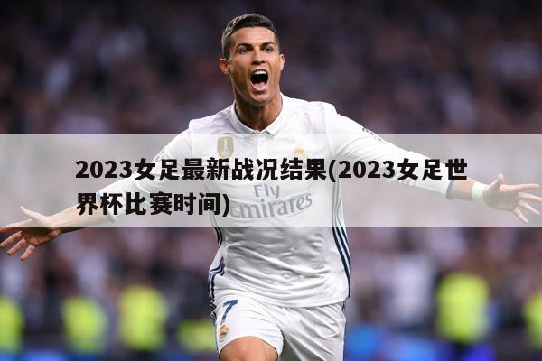 2023女足最新战况结果(2023女足世界杯比赛时间)