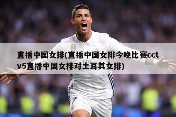 直播中国女排(直播中国女排今晚比赛cctv5直播中国女排对土耳其女排)