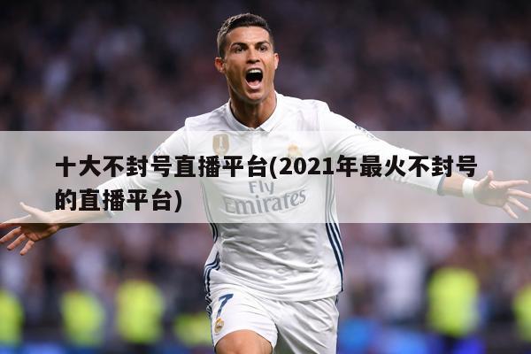 十大不封号直播平台(2021年最火不封号的直播平台)