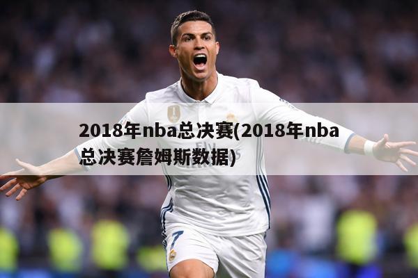 2018年nba总决赛(2018年nba总决赛詹姆斯数据)