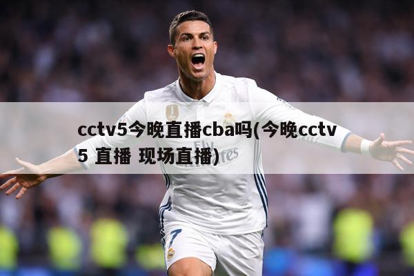 cctv5今晚直播cba吗(今晚cctv5 直播 现场直播)