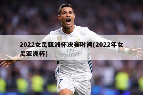 2022女足亚洲杯决赛时间(2022年女足亚洲杯)