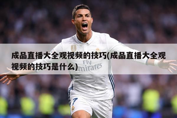 成品直播大全观视频的技巧(成品直播大全观视频的技巧是什么)