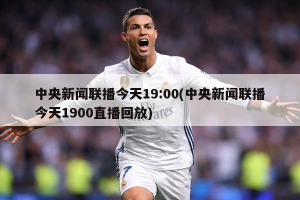 中央新闻联播今天19:00(中央新闻联播今天1900直播回放)