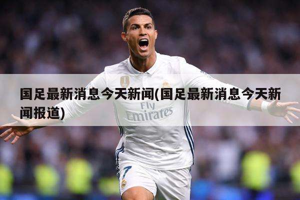 国足最新消息今天新闻(国足最新消息今天新闻报道)